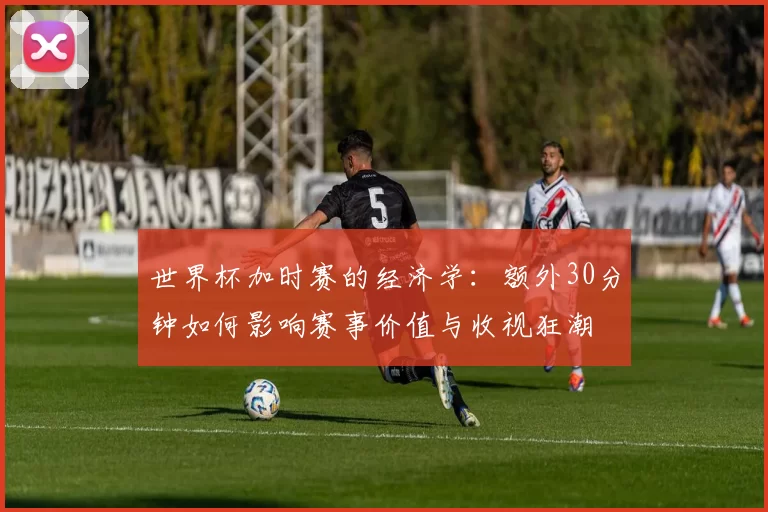 世界杯加时赛的经济学：额外30分钟如何影响赛事价值与收视狂潮