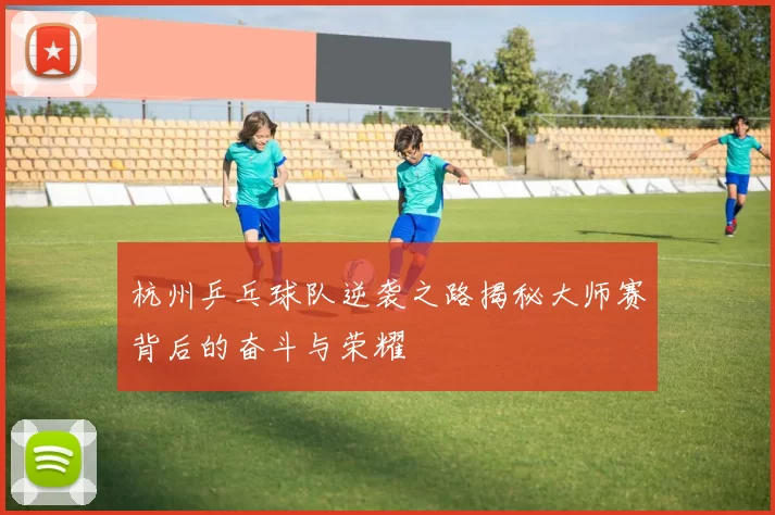 杭州乒乓球队逆袭之路揭秘大师赛背后的奋斗与荣耀