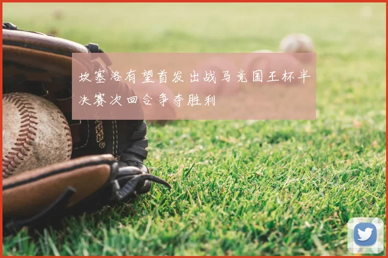 坎塞洛有望首发出战马竞国王杯半决赛次回合争夺胜利