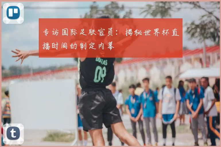 专访国际足联官员:揭秘世界杯直播时间的制定内幕