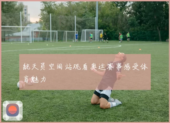 航天员空间站观看奥运赛事感受体育魅力