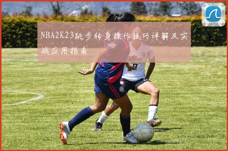 NBA2K23跳步转身操作技巧详解及实战应用指南