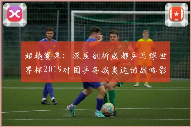 超越赛果：深度剖析成都乒乓球世界杯2019对国乒备战奥运的战略影响