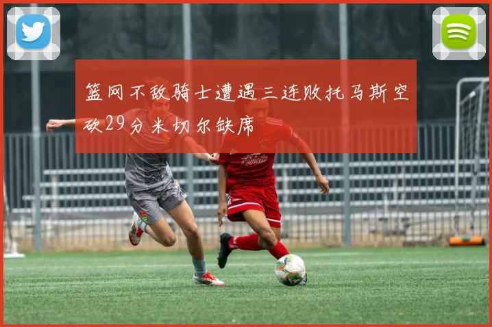 篮网不敌骑士遭遇三连败托马斯空砍29分米切尔缺席