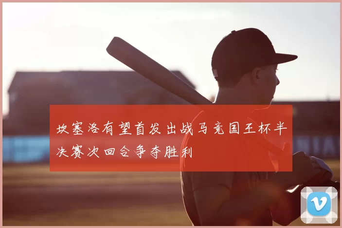 坎塞洛有望首发出战马竞国王杯半决赛次回合争夺胜利