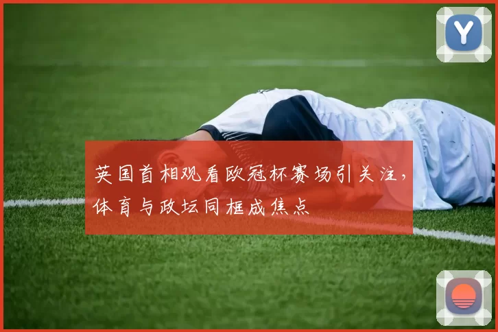 英国首相观看欧冠杯赛场引关注,体育与政坛同框成焦点