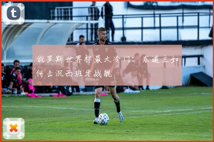 俄罗斯世界杯最大冷门:东道主如何击沉西班牙战舰