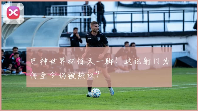 巴神世界杯惊天一脚!这记射门为何至今仍被热议?