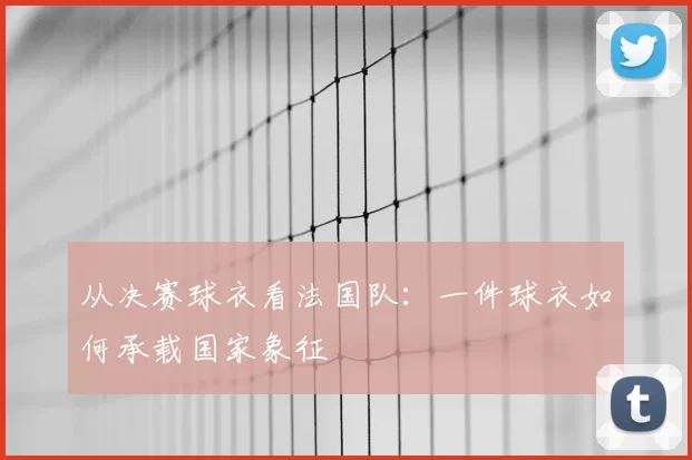 从决赛球衣看法国队：一件球衣如何承载国家象征