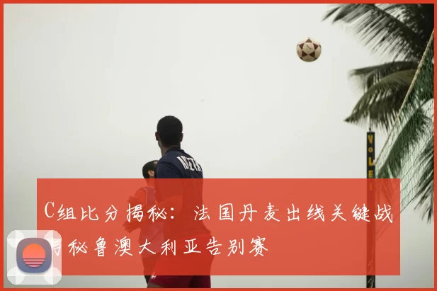 C组比分揭秘:法国丹麦出线关键战与秘鲁澳大利亚告别赛