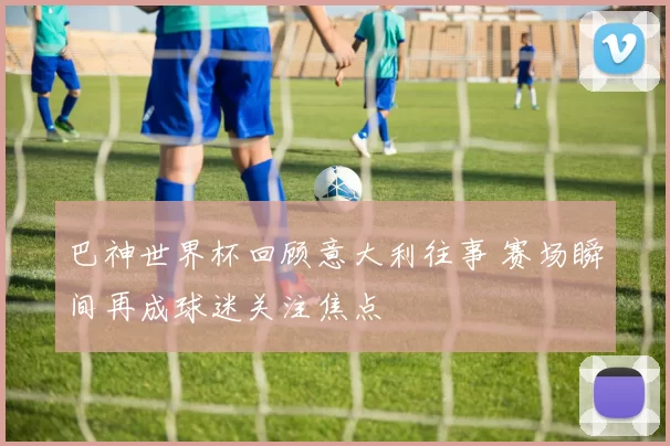 巴神世界杯回顾意大利往事 赛场瞬间再成球迷关注焦点
