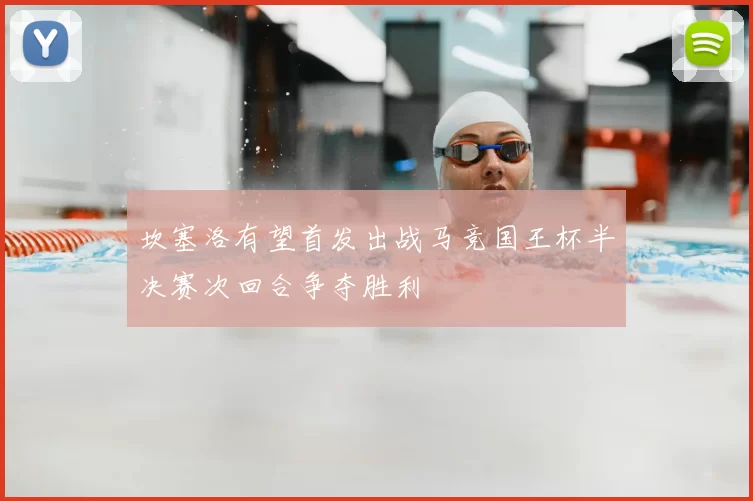 坎塞洛有望首发出战马竞国王杯半决赛次回合争夺胜利