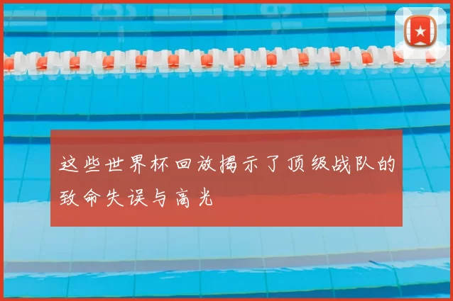 这些世界杯回放揭示了顶级战队的致命失误与高光