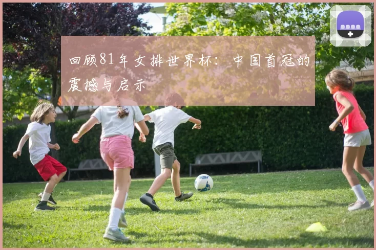回顾81年女排世界杯：中国首冠的震撼与启示