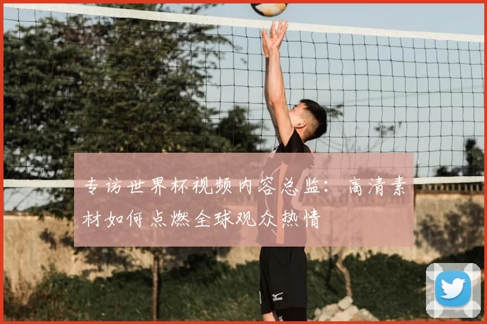 专访世界杯视频内容总监:高清素材如何点燃全球观众热情