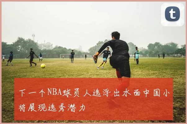 下一个NBA球员人选浮出水面中国小将展现选秀潜力