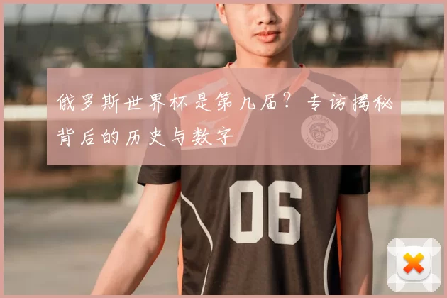 俄罗斯世界杯是第几届？专访揭秘背后的历史与数字
