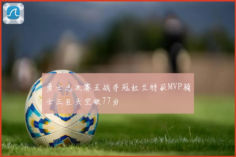 勇士总决赛五战夺冠杜兰特获MVP骑士三巨头空砍77分