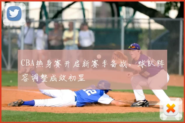 CBA热身赛开启新赛季备战，球队阵容调整成效初显