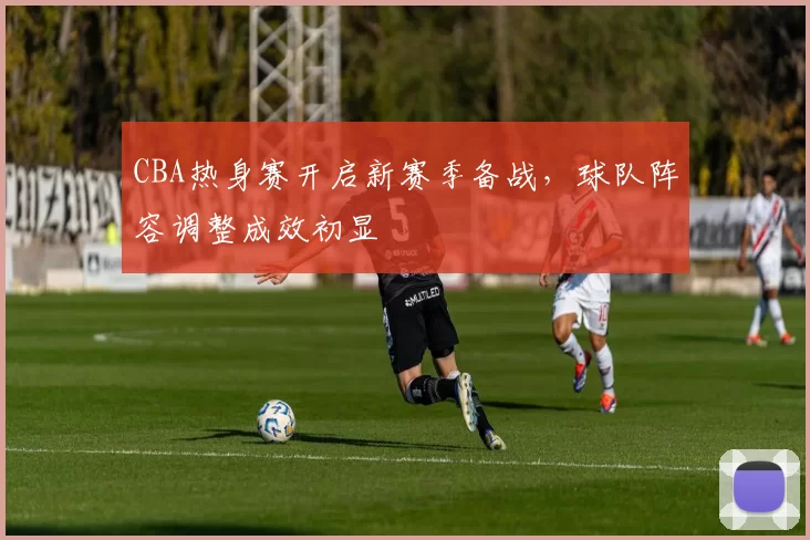 CBA热身赛开启新赛季备战，球队阵容调整成效初显