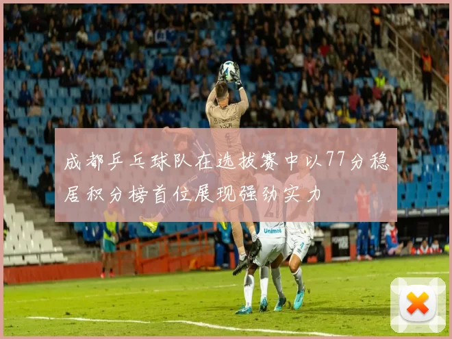 成都乒乓球队在选拔赛中以77分稳居积分榜首位展现强劲实力