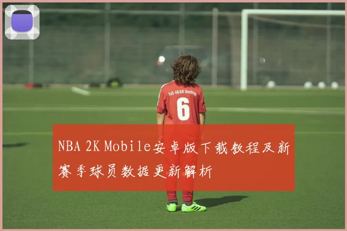NBA 2K Mobile安卓版下载教程及新赛季球员数据更新解析