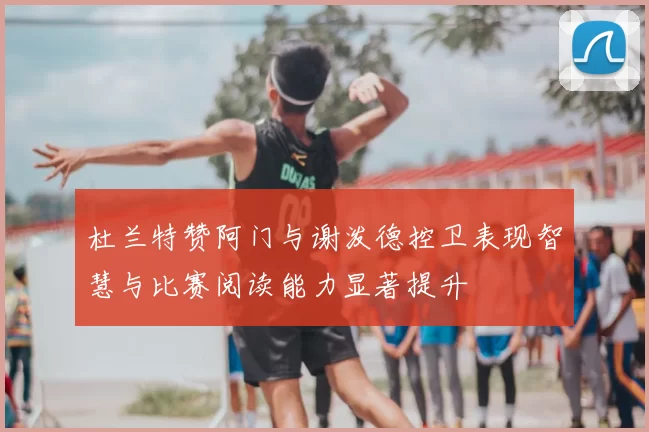 杜兰特赞阿门与谢泼德控卫表现智慧与比赛阅读能力显著提升