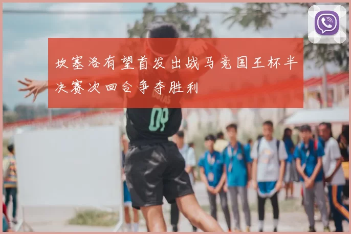 坎塞洛有望首发出战马竞国王杯半决赛次回合争夺胜利