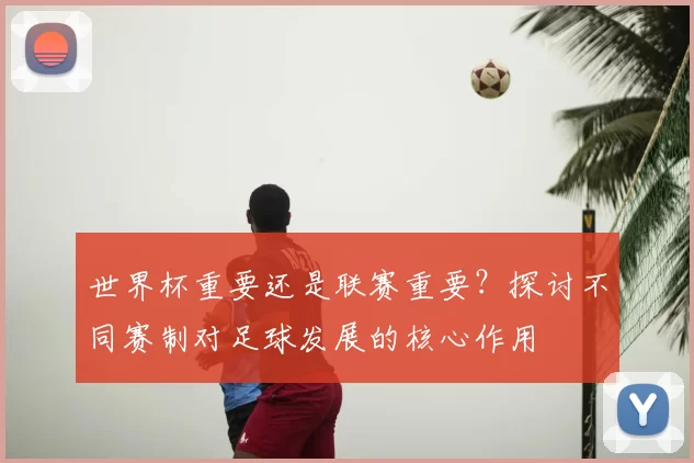 世界杯重要还是联赛重要？探讨不同赛制对足球发展的核心作用