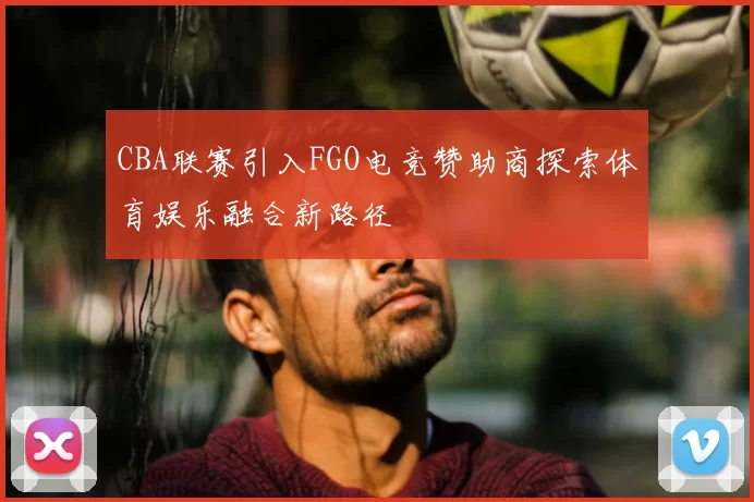 CBA联赛引入FGO电竞赞助商探索体育娱乐融合新路径