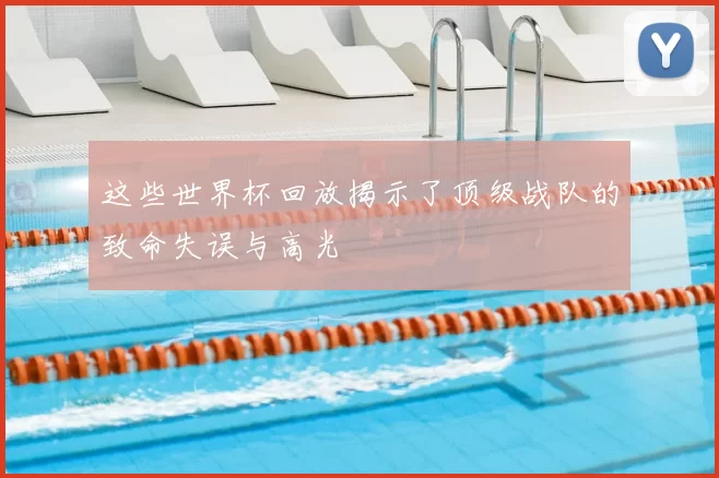这些世界杯回放揭示了顶级战队的致命失误与高光