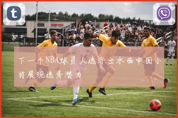 下一个NBA球员人选浮出水面中国小将展现选秀潜力