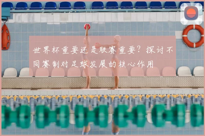 世界杯重要还是联赛重要？探讨不同赛制对足球发展的核心作用