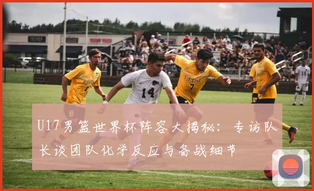 U17男篮世界杯阵容大揭秘：专访队长谈团队化学反应与备战细节