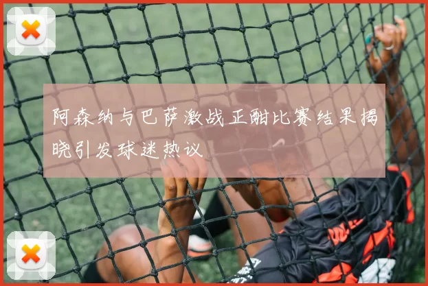 阿森纳与巴萨激战正酣比赛结果揭晓引发球迷热议
