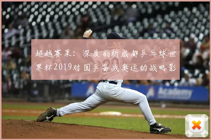 超越赛果:深度剖析成都乒乓球世界杯2019对国乒备战奥运的战略影响