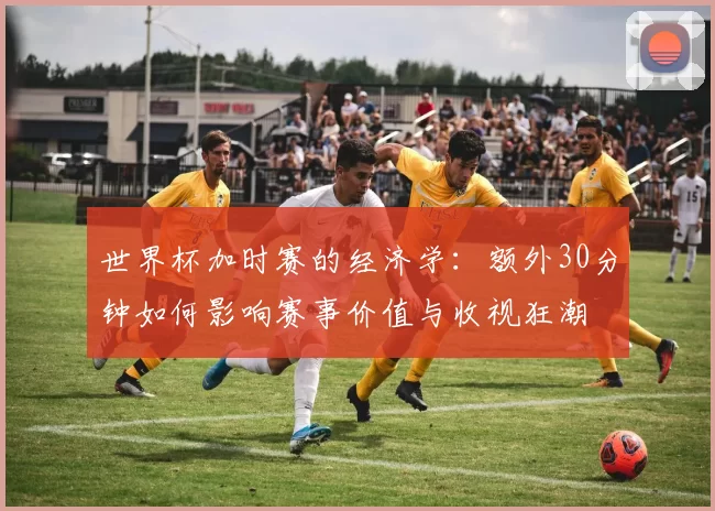 世界杯加时赛的经济学:额外30分钟如何影响赛事价值与收视狂潮
