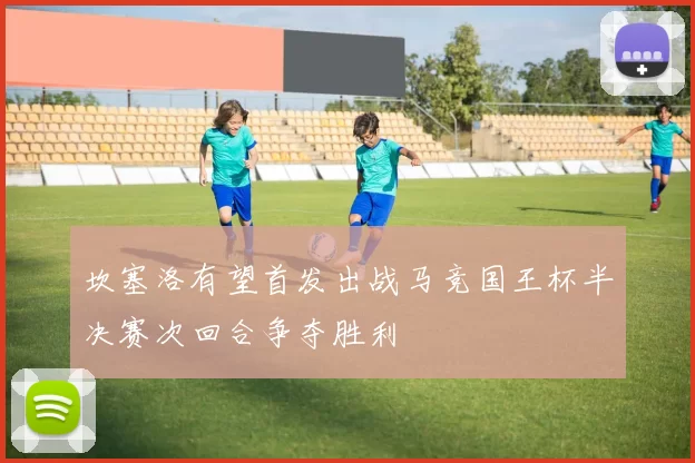 坎塞洛有望首发出战马竞国王杯半决赛次回合争夺胜利
