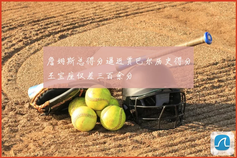 詹姆斯总得分逼近贾巴尔历史得分王宝座仅差三百余分