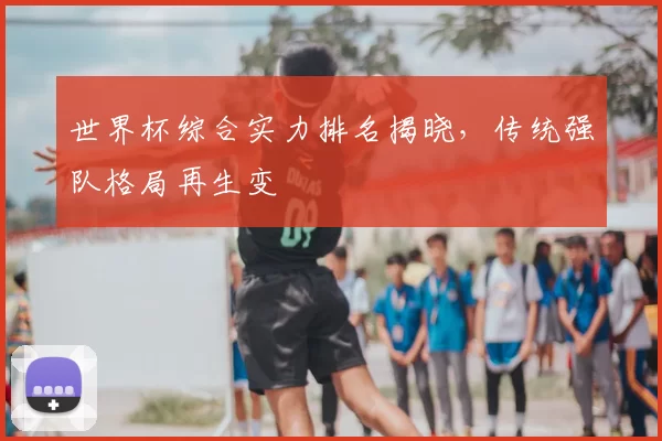 世界杯综合实力排名揭晓,传统强队格局再生变