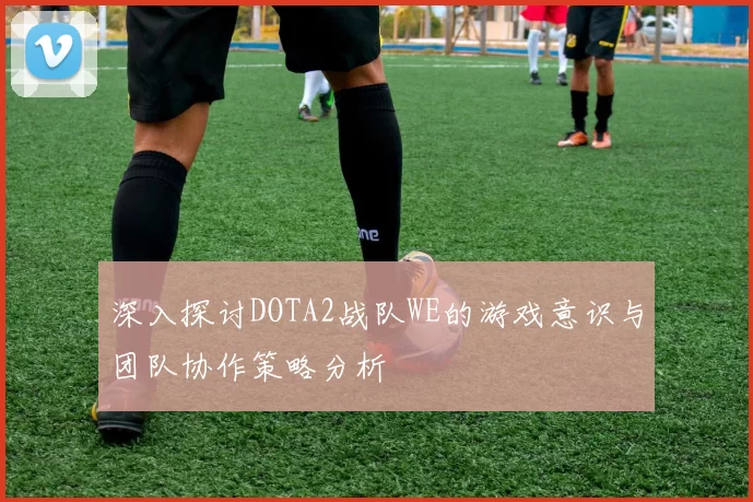 深入探讨DOTA2战队WE的游戏意识与团队协作策略分析