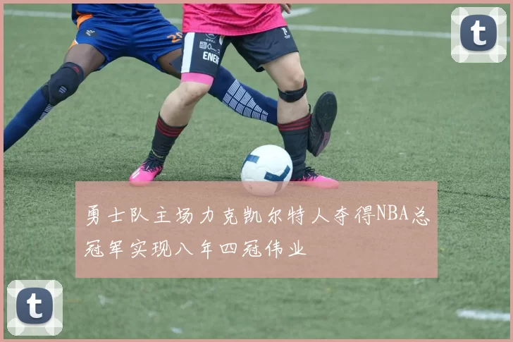 勇士队主场力克凯尔特人夺得NBA总冠军实现八年四冠伟业