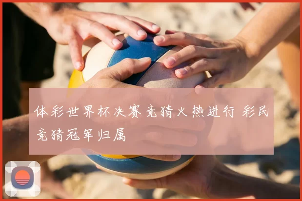 体彩世界杯决赛竞猜火热进行 彩民竞猜冠军归属