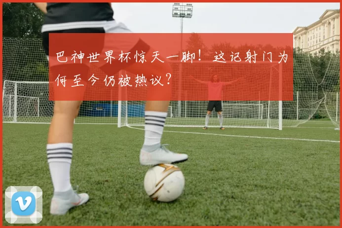 巴神世界杯惊天一脚!这记射门为何至今仍被热议?