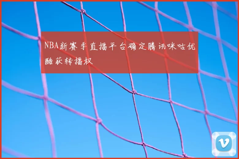 NBA新赛季直播平台确定腾讯咪咕优酷获转播权