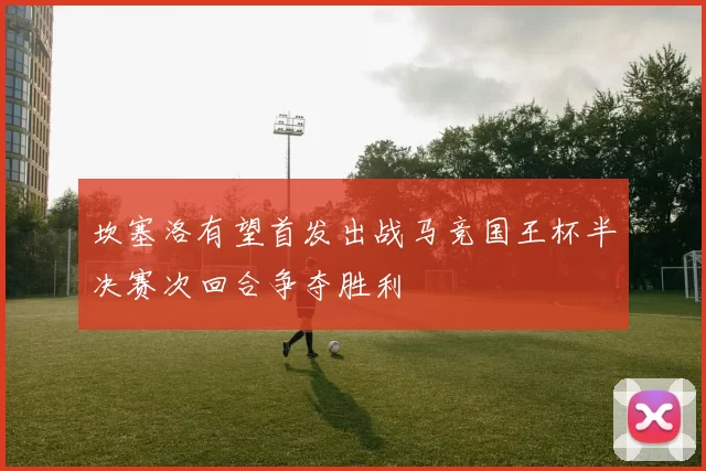 坎塞洛有望首发出战马竞国王杯半决赛次回合争夺胜利