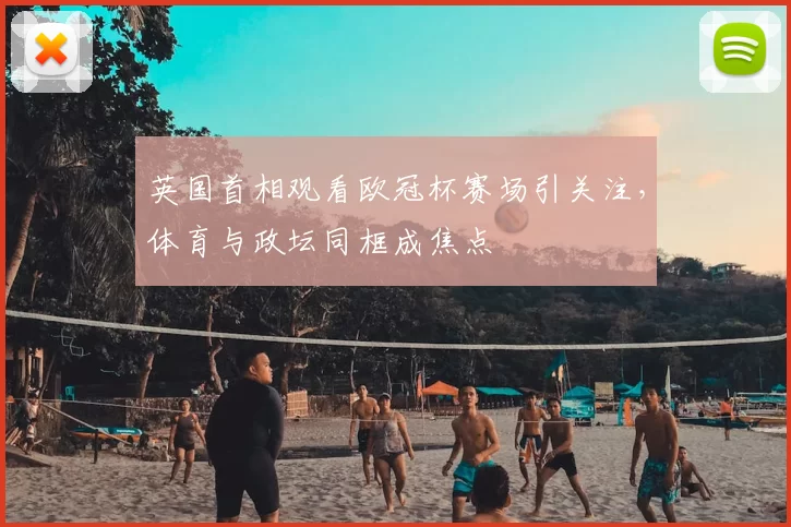 英国首相观看欧冠杯赛场引关注,体育与政坛同框成焦点