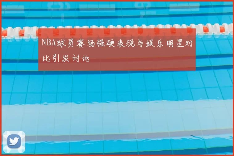NBA球员赛场强硬表现与娱乐明星对比引发讨论