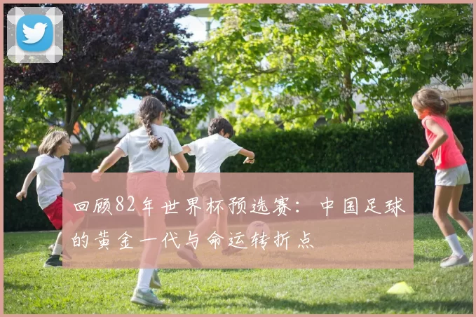 回顾82年世界杯预选赛：中国足球的黄金一代与命运转折点