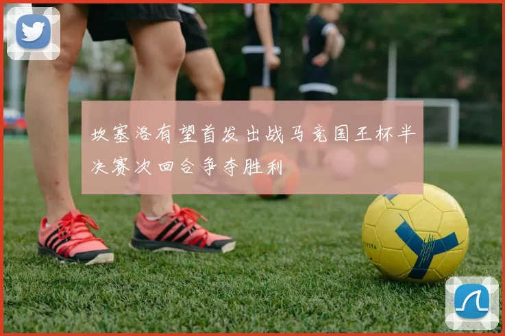 坎塞洛有望首发出战马竞国王杯半决赛次回合争夺胜利